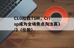 足球直播-CLG险胜TSM，Crisp成为全场焦点淘汰赛3:2（伦敦）